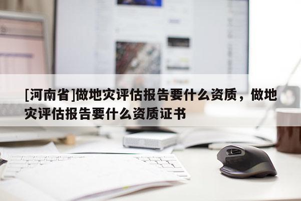 [河南省]做地灾评估报告要什么资质，做地灾评估报告要什么资质证书