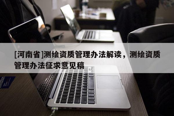 [河南省]测绘资质管理办法解读，测绘资质管理办法征求意见稿