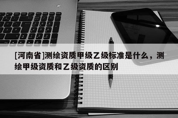 [河南省]测绘资质甲级乙级标准是什么，测绘甲级资质和乙级资质的区别