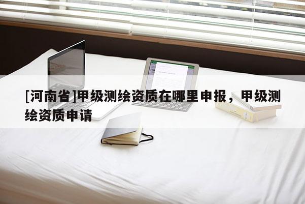 [河南省]甲级测绘资质在哪里申报，甲级测绘资质申请