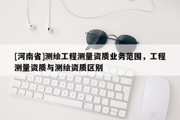 [河南省]测绘工程测量资质业务范围，工程测量资质与测绘资质区别