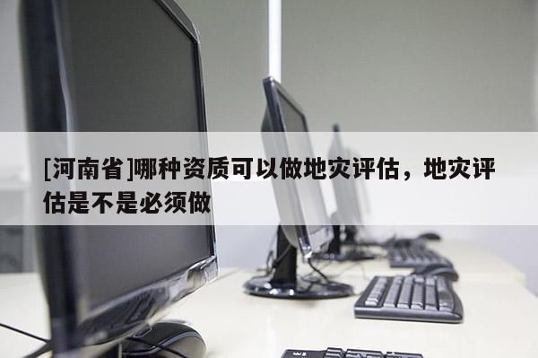 [河南省]哪种资质可以做地灾评估，地灾评估是不是必须做