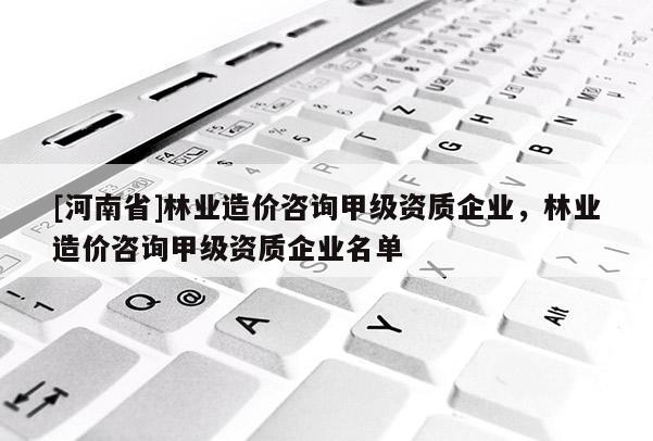 [河南省]林业造价咨询甲级资质企业，林业造价咨询甲级资质企业名单