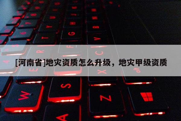 [河南省]地灾资质怎么升级，地灾甲级资质