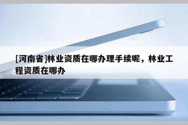 [河南省]林业资质在哪办理手续呢，林业工程资质在哪办