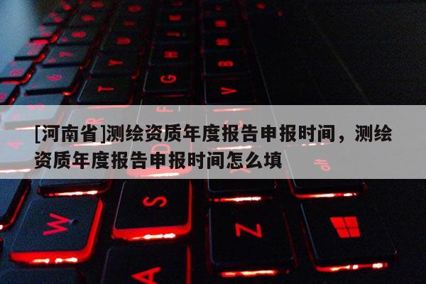 [河南省]测绘资质年度报告申报时间，测绘资质年度报告申报时间怎么填