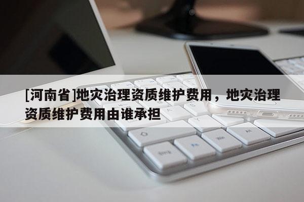 [河南省]地灾治理资质维护费用，地灾治理资质维护费用由谁承担