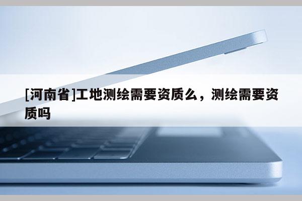 [河南省]工地测绘需要资质么，测绘需要资质吗