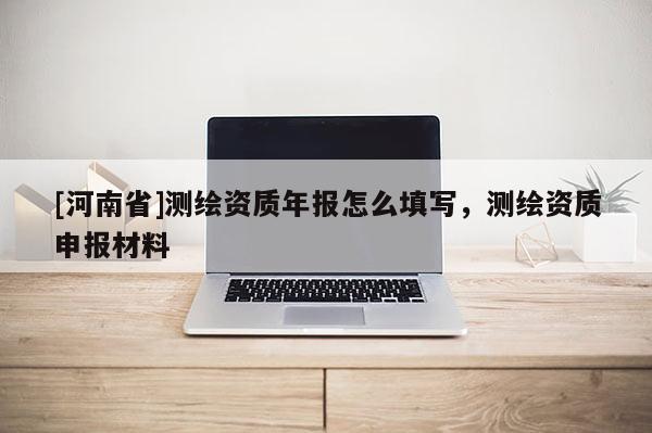 [河南省]测绘资质年报怎么填写，测绘资质申报材料