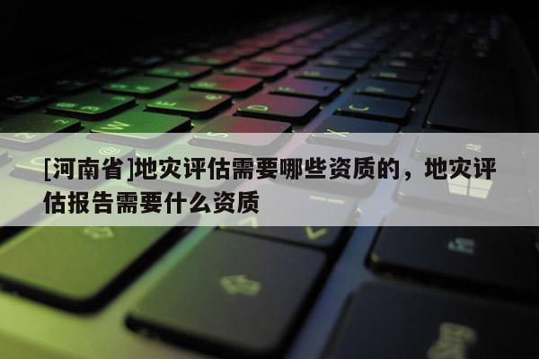 [河南省]地灾评估需要哪些资质的，地灾评估报告需要什么资质