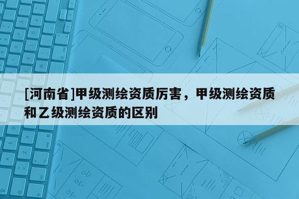 [河南省]甲级测绘资质厉害，甲级测绘资质和乙级测绘资质的区别