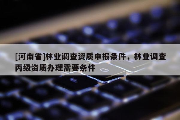 [河南省]林业调查资质申报条件，林业调查丙级资质办理需要条件
