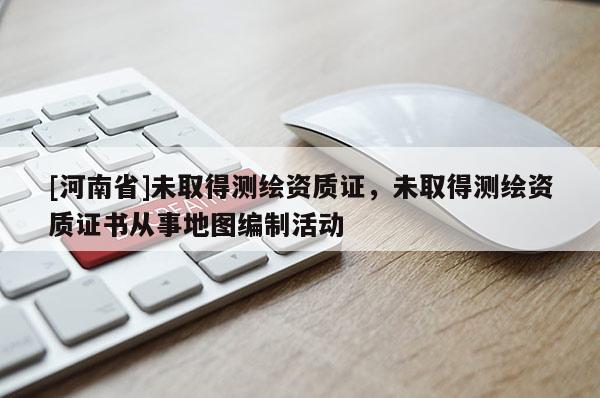 [河南省]未取得测绘资质证，未取得测绘资质证书从事地图编制活动