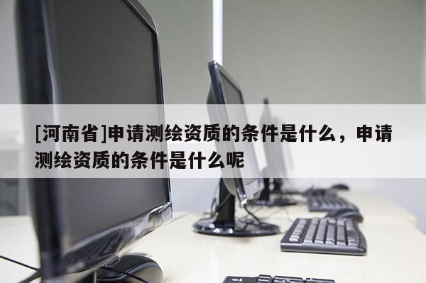 [河南省]申请测绘资质的条件是什么，申请测绘资质的条件是什么呢
