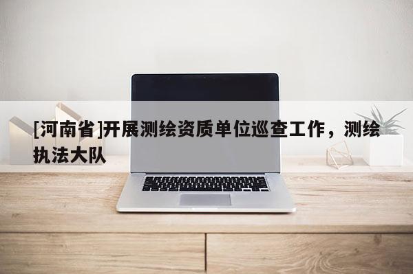 [河南省]开展测绘资质单位巡查工作，测绘执法大队