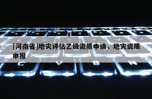 [河南省]地灾评估乙级资质申请，地灾资质申报