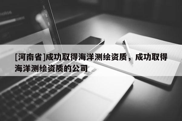 [河南省]成功取得海洋测绘资质，成功取得海洋测绘资质的公司