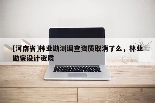 [河南省]林业勘测调查资质取消了么，林业勘察设计资质