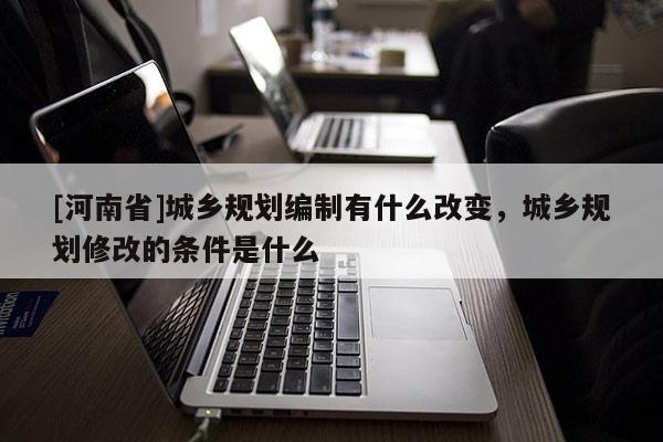 [河南省]城乡规划编制有什么改变，城乡规划修改的条件是什么