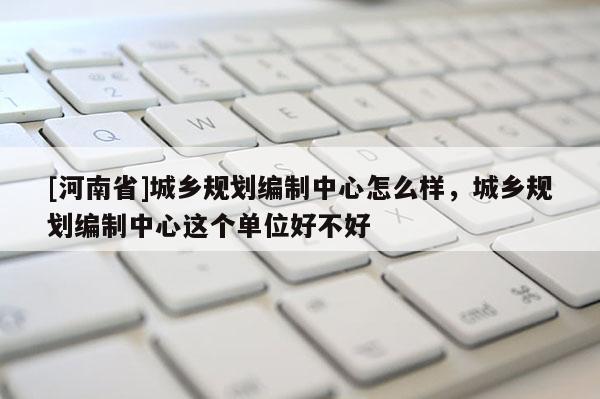 [河南省]城乡规划编制中心怎么样，城乡规划编制中心这个单位好不好