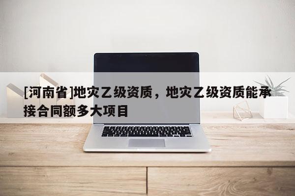 [河南省]地灾乙级资质，地灾乙级资质能承接合同额多大项目