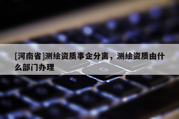 [河南省]测绘资质事企分离，测绘资质由什么部门办理