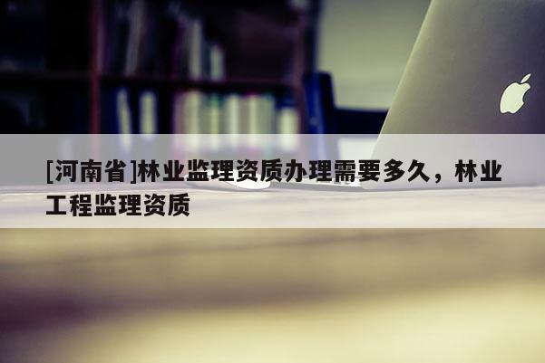 [河南省]林业监理资质办理需要多久，林业工程监理资质