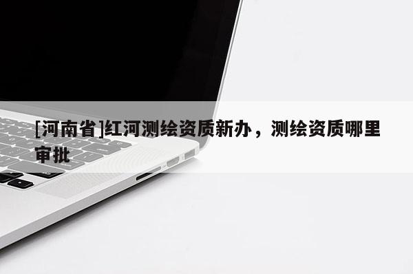 [河南省]红河测绘资质新办，测绘资质哪里审批