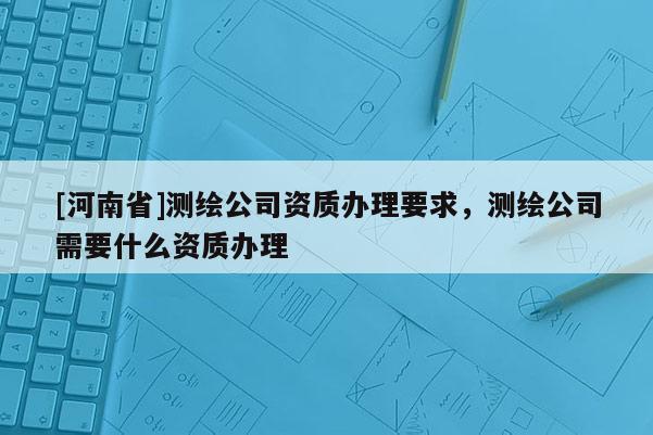 [河南省]测绘公司资质办理要求，测绘公司需要什么资质办理