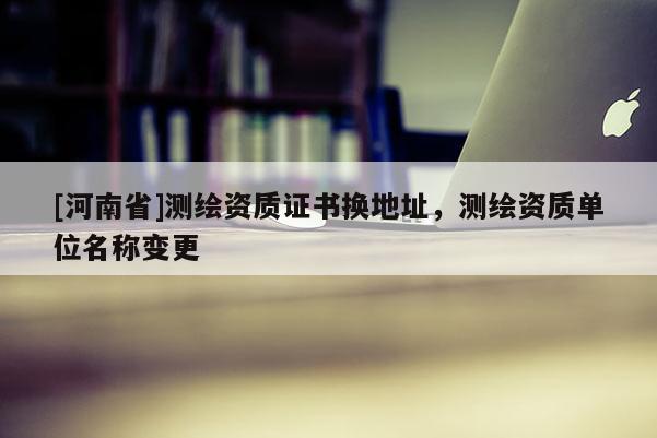 [河南省]测绘资质证书换地址，测绘资质单位名称变更