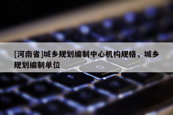 [河南省]城乡规划编制中心机构规格，城乡规划编制单位