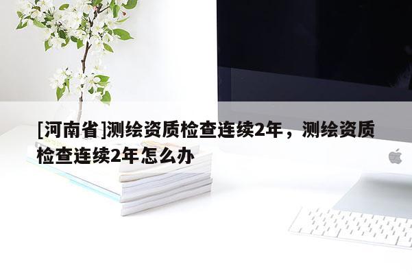 [河南省]测绘资质检查连续2年，测绘资质检查连续2年怎么办