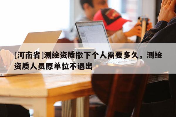 [河南省]测绘资质撤下个人需要多久，测绘资质人员原单位不退出