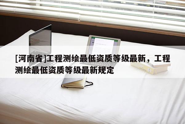 [河南省]工程测绘更低资质等级最新，工程测绘更低资质等级最新规定