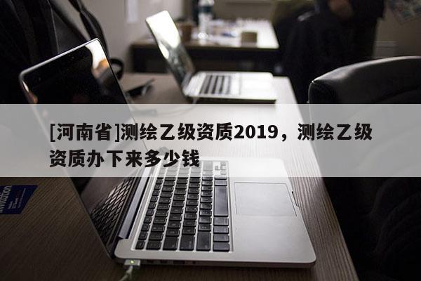 [河南省]测绘乙级资质2019，测绘乙级资质办下来多少钱