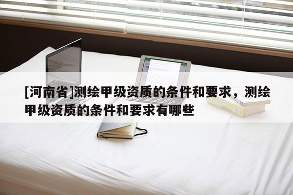 [河南省]测绘甲级资质的条件和要求，测绘甲级资质的条件和要求有哪些