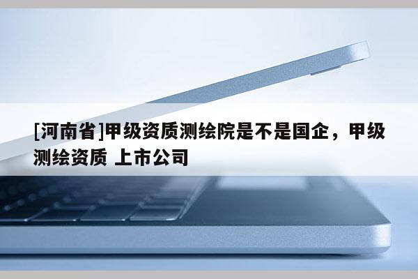 [河南省]甲级资质测绘院是不是国企，甲级测绘资质 上市公司