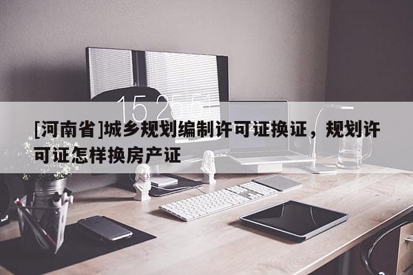 [河南省]城乡规划编制许可证换证，规划许可证怎样换房产证