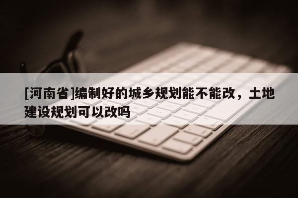 [河南省]编制好的城乡规划能不能改，土地建设规划可以改吗