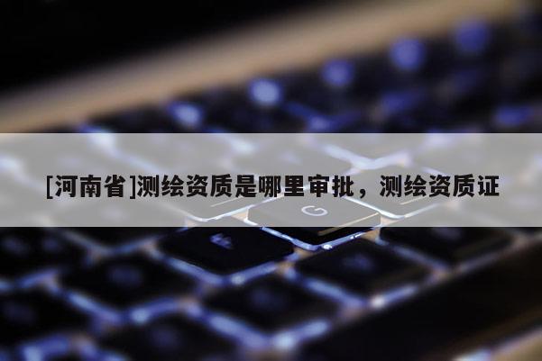[河南省]测绘资质是哪里审批，测绘资质证
