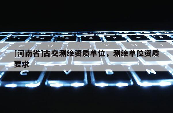 [河南省]古交测绘资质单位，测绘单位资质要求