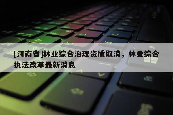 [河南省]林业综合治理资质取消，林业综合执法改革最新消息