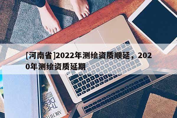 [河南省]2022年测绘资质顺延，2020年测绘资质延期