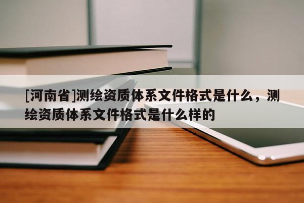 [河南省]测绘资质体系文件格式是什么，测绘资质体系文件格式是什么样的