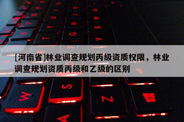 [河南省]林业调查规划丙级资质权限，林业调查规划资质丙级和乙级的区别