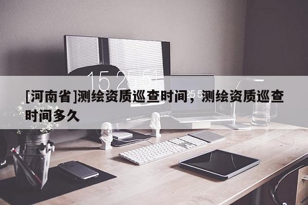 [河南省]测绘资质巡查时间，测绘资质巡查时间多久