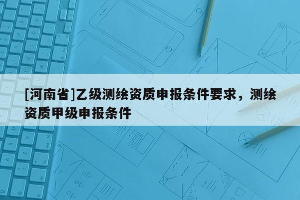 [河南省]乙级测绘资质申报条件要求，测绘资质甲级申报条件