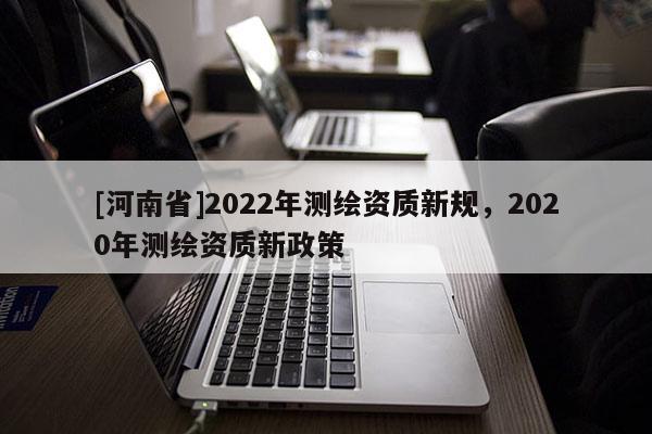 [河南省]2022年测绘资质新规，2020年测绘资质新政策