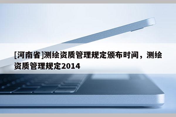 [河南省]测绘资质管理规定颁布时间，测绘资质管理规定2014