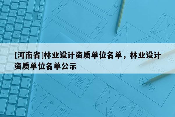 [河南省]林业设计资质单位名单，林业设计资质单位名单公示